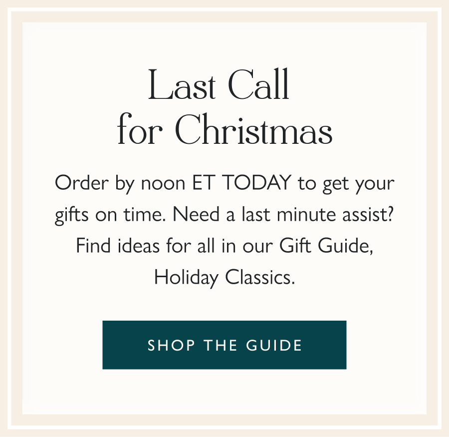 Last Call for Christmas Order by noon ET TODAY to get your gifts on time. Need a last minute assist? Find ideas for all in our Gift Guide, Holiday Classics. Shop the guide