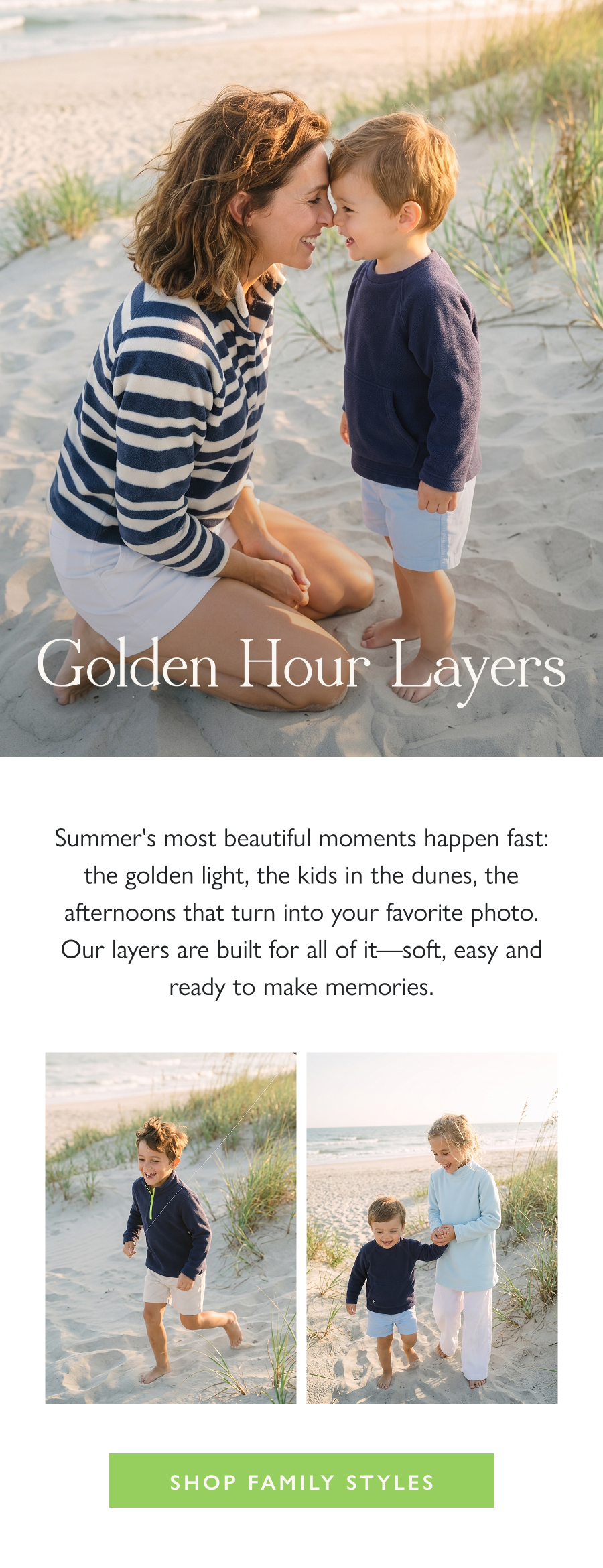 Golden Hour Layers Summer's most beautiful moments happen fast: the golden light, the kids in the dunes, the afternoons that turn into your favorite photo. Our layers are built for all of it—soft, easy and ready to make memories.  Shop Family Styles