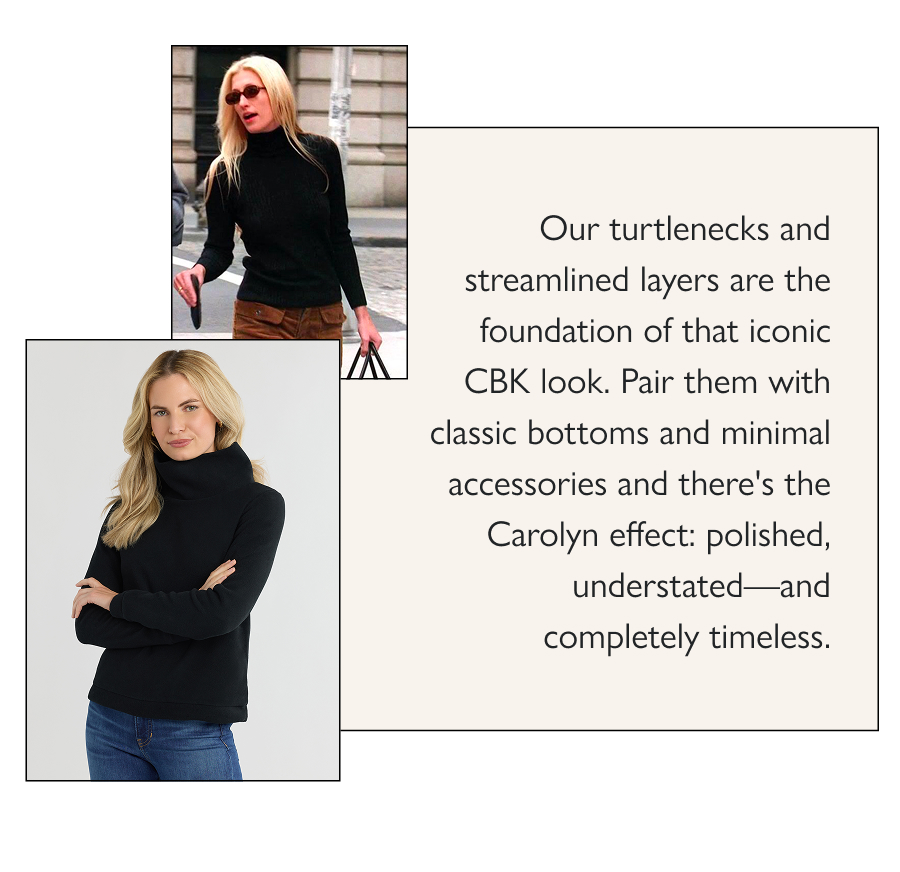 The Carolyn Effect Carolyn Bessette Kennedy's minimalist magic is everywhere (again)—for good reason. She perfected the formula of quality basics, perfectly executed: a great turtleneck, a sleek pullover, simple trousers, a tailored coat.  Our turtlenecks and streamlined layers are the foundation of that iconic CBK look. Pair them with classic bottoms and minimal accessories and there's the Carolyn effect: polished, understated—and completely timeless.  Shop the looks