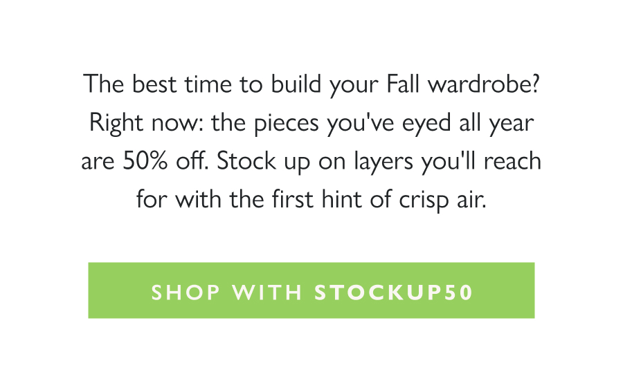 The End of Season Sale: 50% Off The best time to build your Fall wardrobe? Right now: the pieces you've eyed all year are 50% off. Stock up on layers you'll reach for with the first hint of crisp air.   Shop with STOCKUP50
