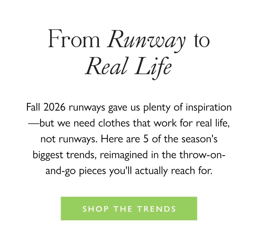 From Runway to Real Life Fall 2026 runways gave us plenty of inspiration—but we need clothes that work for real life, not runways. Here are 5 of the season's biggest trends, reimagined in the throw-on-and-go pieces you'll actually reach for.  Shop the Trends