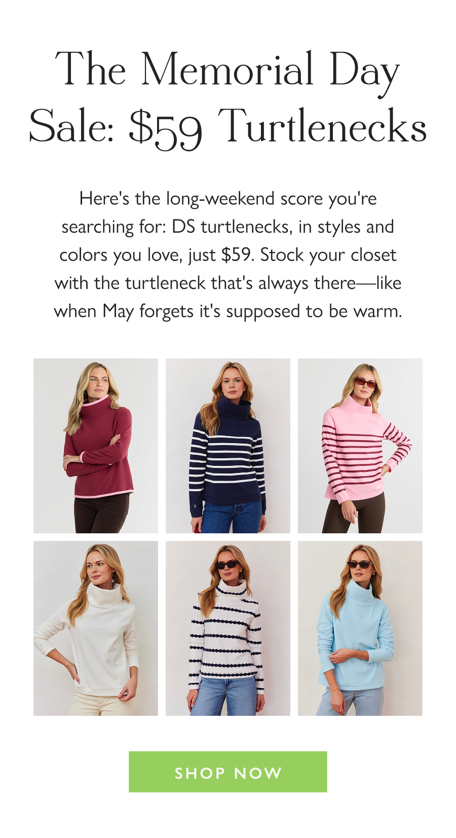 The Memorial Day Sale: $59 Turtlenecks Here's the long-weekend score you're searching for: DS turtlenecks, in styles and colors you love, just $59. Stock your closet with the turtleneck that's always there—like when May forgets it's supposed to be warm.   Shop Now
