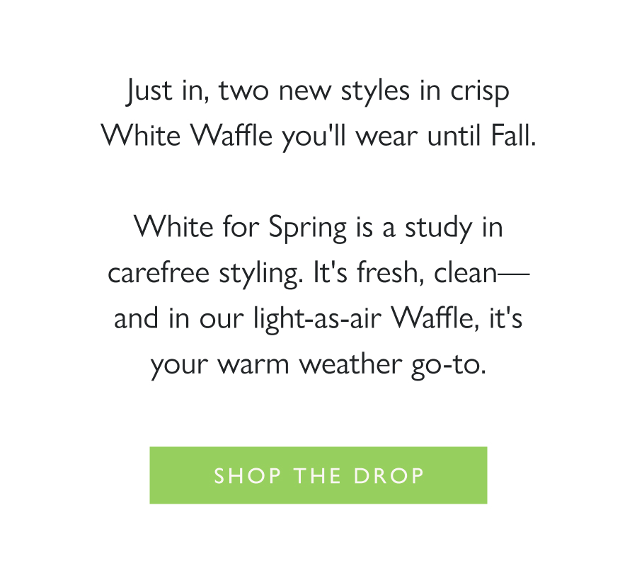 Dropping Now: Spring Whites Just in, two new styles in crisp White Waffle you'll wear until Fall.  White for Spring is a study in carefree styling. It's fresh, clean—and in our light-as-air Waffle, it's your warm weather go-to.   Shop the Drop