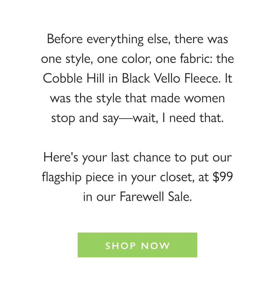 The One That Started It All Before everything else, there was one style, one color, one fabric: the Cobble Hill in Black Vello Fleece. It was the style that made women stop and say—wait, I need that.  Here's your last chance to put our flagship piece in your closet, at $99 in our Farewell Sale.   Shop Now