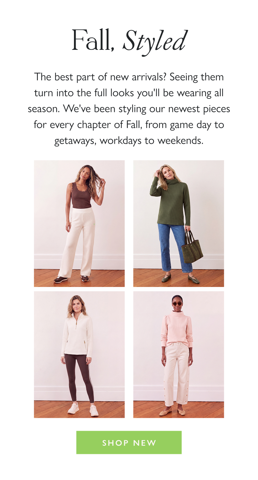 Fall, Styled The best part of new arrivals? Seeing them turn into the full looks you'll be wearing all season. We've been styling our newest pieces for every chapter of Fall, from game day to getaways, workdays to weekends.  Shop New