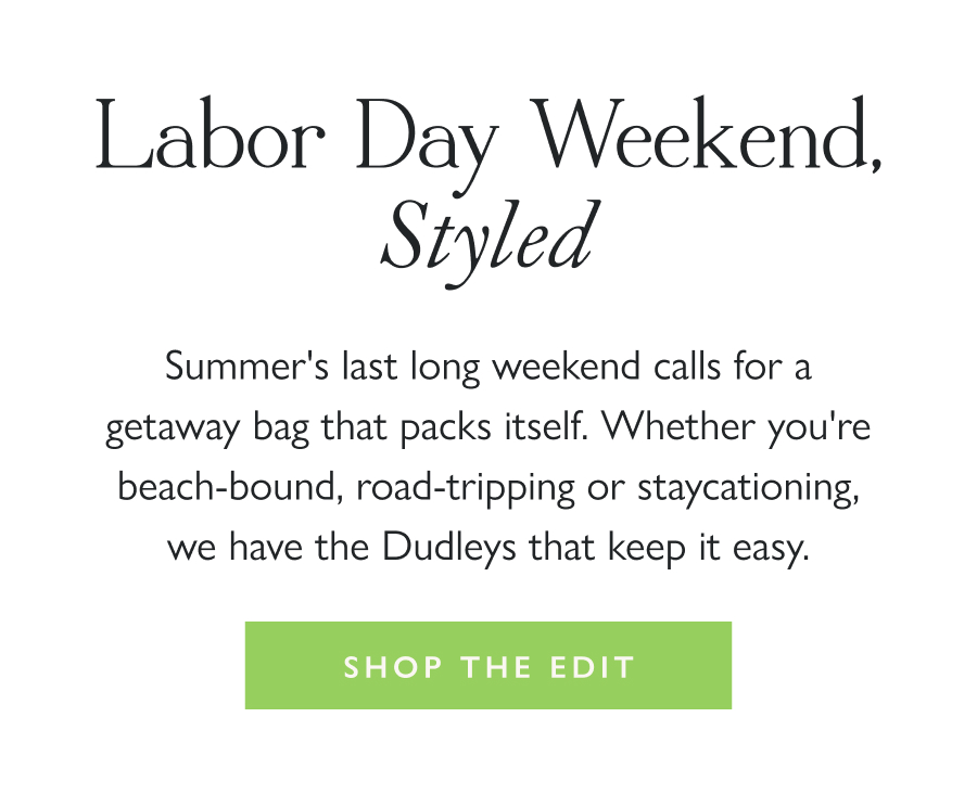 Labor Day Weekend, Styled Summer's last long weekend calls for a getaway bag that packs itself. Whether you're beach-bound, road-tripping or staycationing, we have the Dudleys that keep it easy.  Shop the Edit