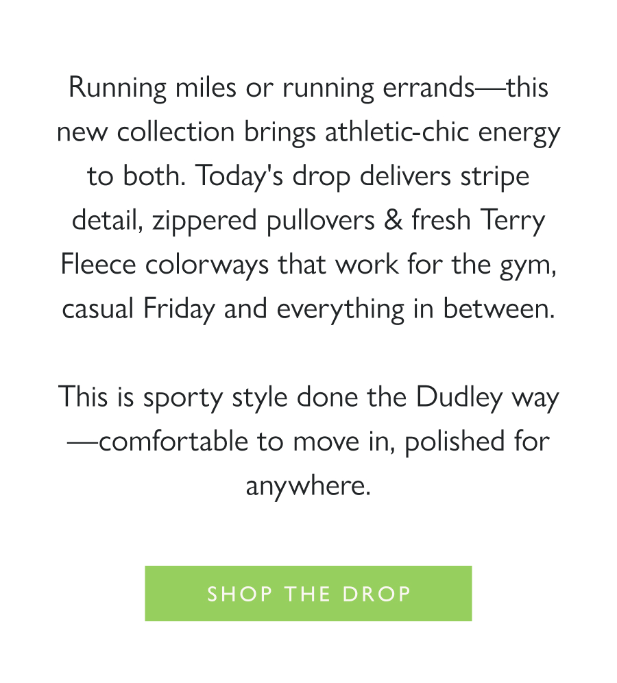 Dropping Now: Sporty Dudley Running miles or running errands—this new collection brings athletic-chic energy to both. Today's drop delivers stripe detail, zippered pullovers & fresh Terry Fleece colorways that work for the gym, casual Friday and everything in between.  This is sporty style done the Dudley way—comfortable to move in, polished for anywhere.  Shop the drop >  The Ingrid Pullover  The Marion Zip Pullover  The Phoebe Top