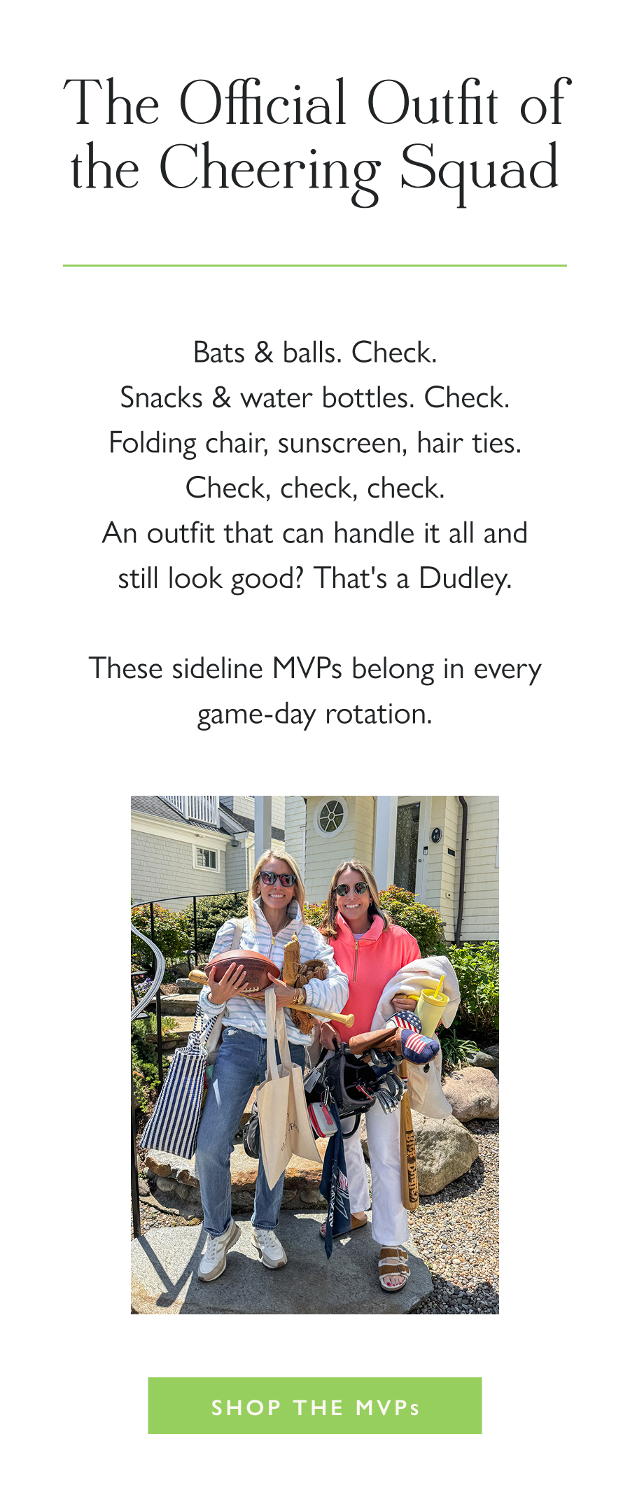 The Official Outfit of the Cheering Squad Bats & balls. Check. Snacks & water bottles. Check. Folding chair, sunscreen, hair ties. Check, check, check. An outfit that can handle it all and still look good? That's a Dudley.  These sideline MVPs belong in every game-day rotation.  Shop the MVPs