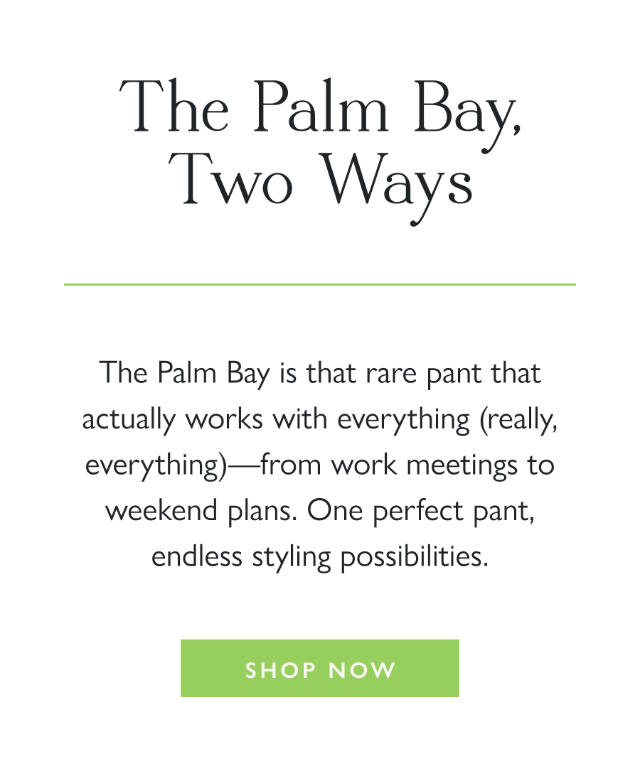 The Palm Bay, Two Ways The Palm Bay is that rare pant that actually works with everything (really, everything)—from work meetings to weekend plans. One perfect pant, endless styling possibilities.   Shop Now