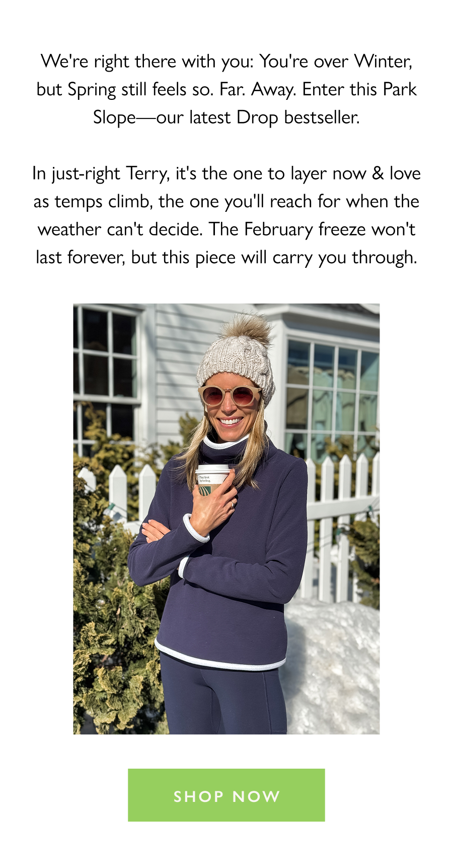 A Piece for the Freeze (And the Thaw) We're right there with you: You're over Winter, but Spring still feels so. Far. Away. Enter this Park Slope—our latest Drop bestseller.  In just-right Terry, it's the one to layer now & love as temps climb, the one you'll reach for when the weather can't decide. The February freeze won't last forever, but this piece will carry you through.  Shop now