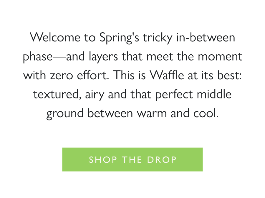 Dropping Now: Wear-Now Waffle Welcome to Spring's tricky in-between phase—and layers that meet the moment with zero effort. This is Waffle at its best: textured, airy and that perfect middle ground between warm and cool.  Shop the drop