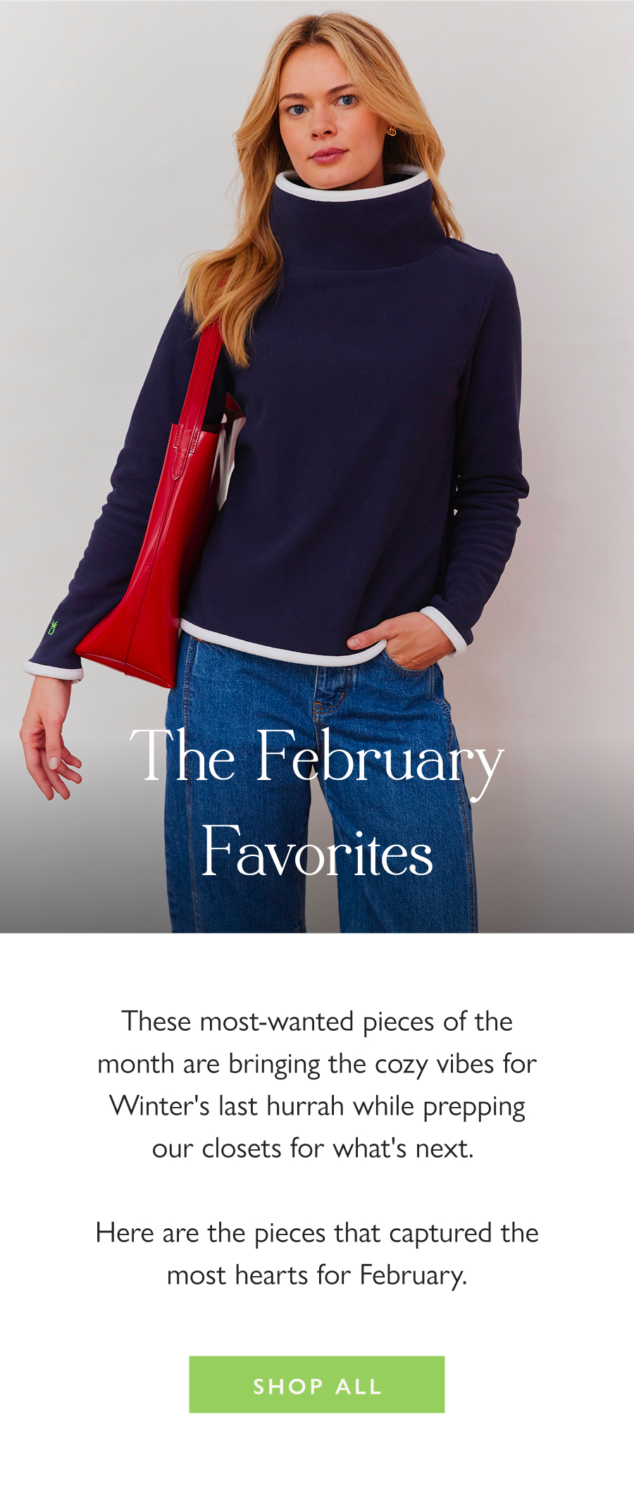 The February Favorites These most-wanted pieces of the month are bringing the cozy vibes for Winter's last hurrah while prepping our closets for what's next.   Here are the pieces that captured the most hearts for February.  Shop all 