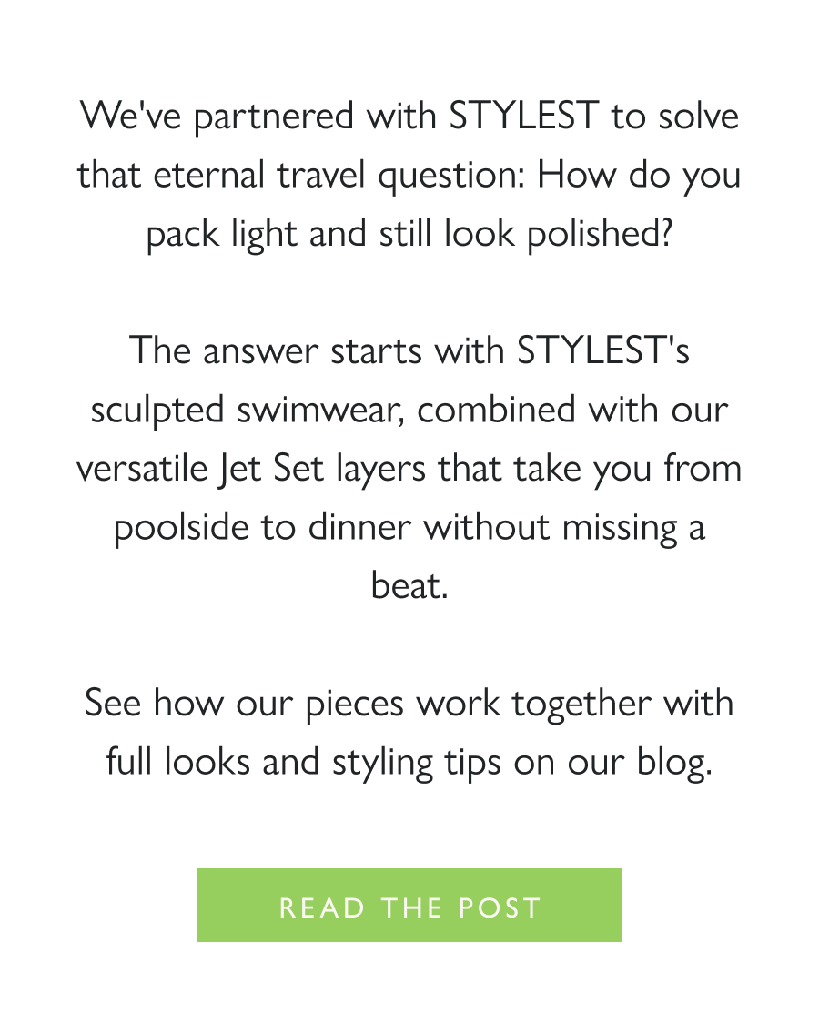 Destination Dressing We've partnered with STYLEST to solve that eternal travel question: How do you pack light and still look polished?  The answer starts with STYLEST's sculpted swimwear, combined with our versatile Jet Set layers that take you from poolside to dinner without missing a beat.  See how our pieces work together with full looks and styling tips on our blog.  Read the post
