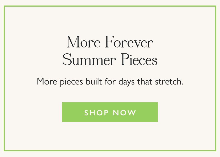 More Forever Summer Pieces More pieces built for days that stretch.   Shop Now