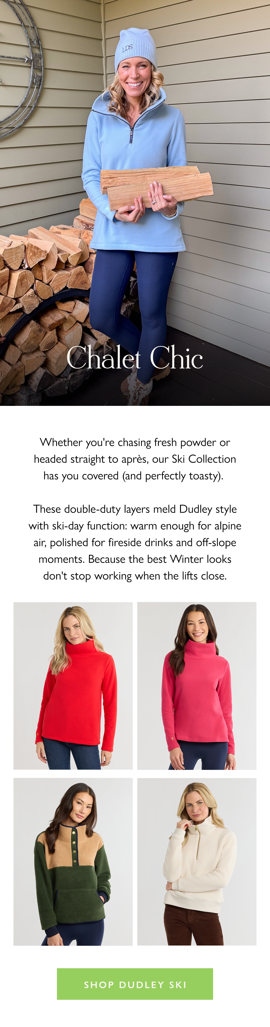 Chalet Chic Whether you're chasing fresh powder or headed straight to après, our Ski Collection has you covered (and perfectly toasty).   These double-duty layers meld Dudley style with ski-day function: warm enough for alpine air, polished for fireside drinks and off-slope moments. Because the best Winter looks don't stop working when the lifts close.  Shop Dudley Ski