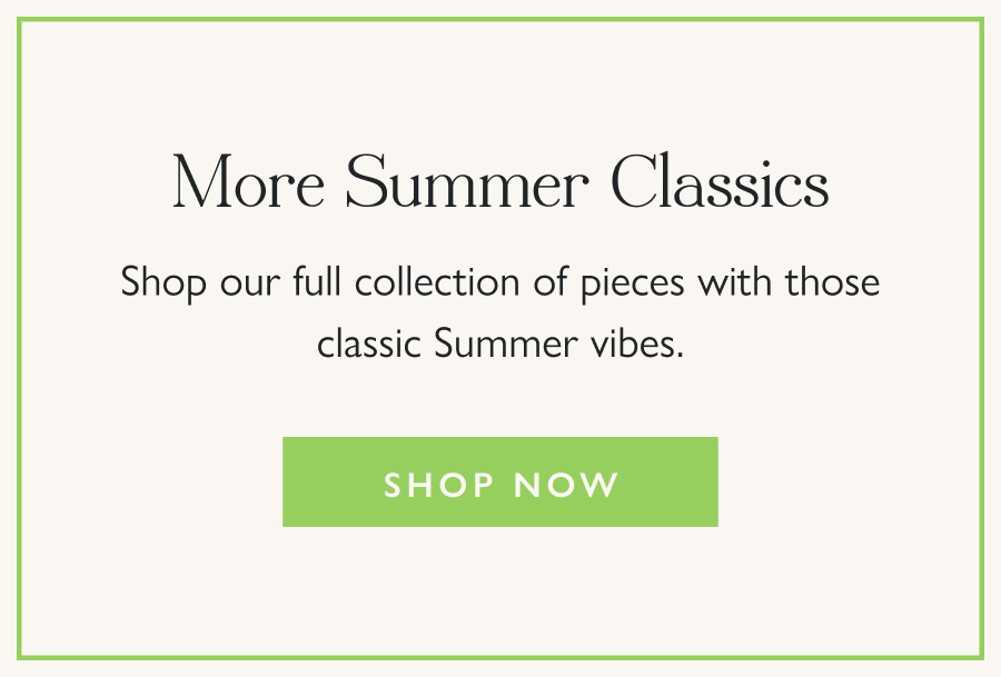 More Summer Classics Shop our full collection of pieces with those classic Summer vibes.  Shop now