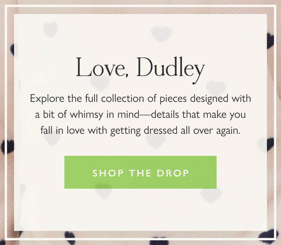 Love, Dudley Explore the full collection of pieces designed with a bit of whimsy in mind—details that make you fall in love with getting dressed all over again.  Shop the drop