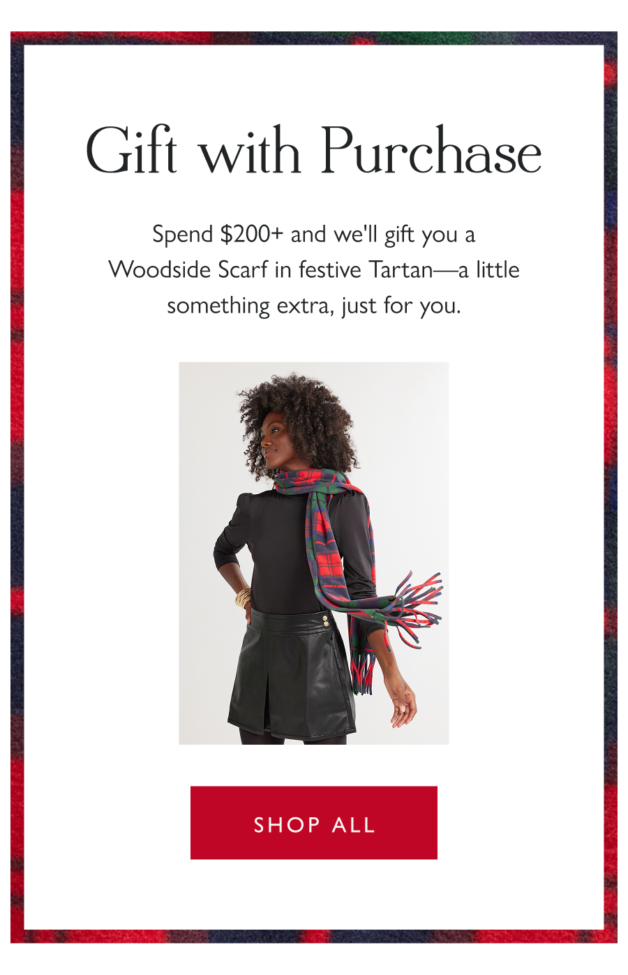 Gift with Purchase Spend $200+ and we'll gift you a Woodside Scarf in festive Tartan—a little something extra, just for you.   Shop all 