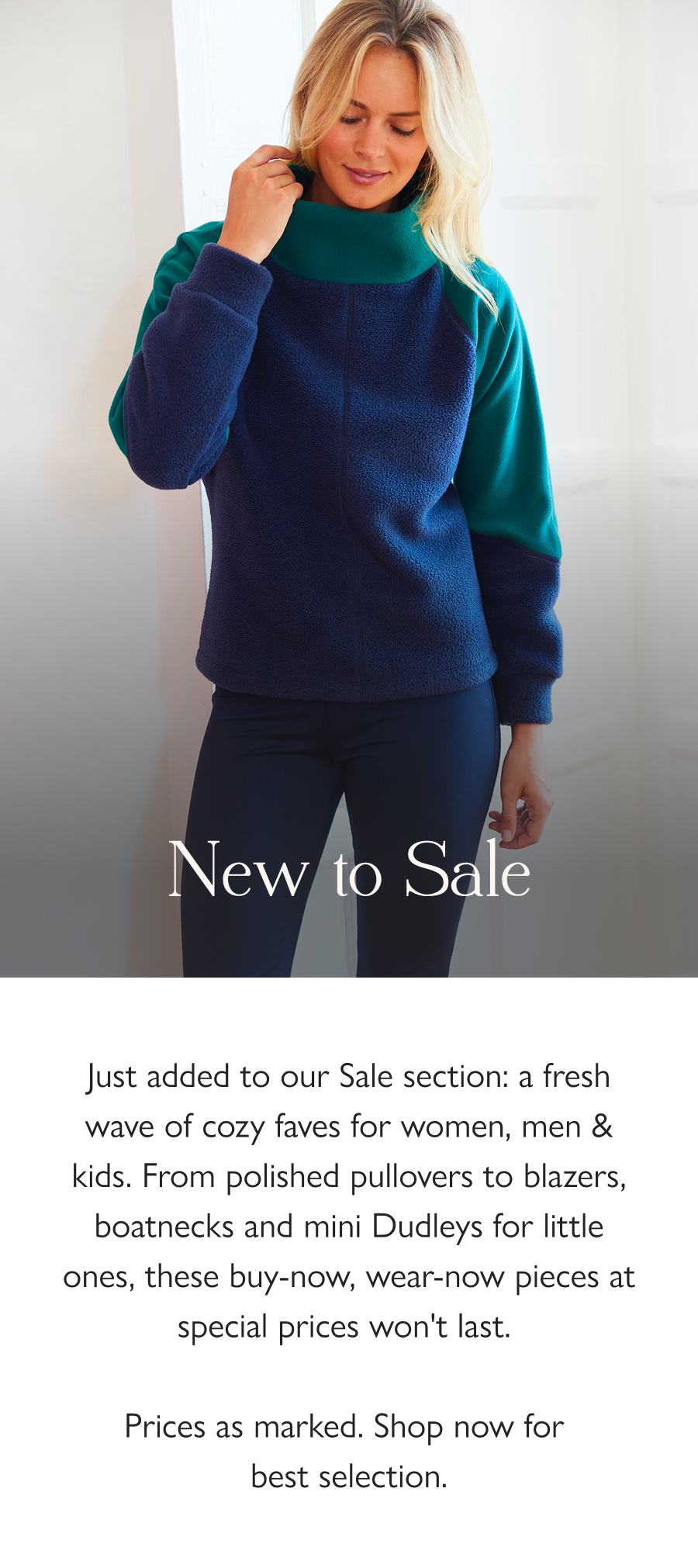 New to Sale Just added to our Sale section: a fresh wave of cozy faves for women, men & kids. From polished pullovers to blazers, boatnecks and mini Dudleys for little ones, these buy-now, wear-now pieces at special prices won't last.   Prices as marked. Shop now for best selection.  Shop sale