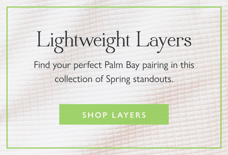 Lightweight Layers Find your perfect Palm Bay pairing in this collection of Spring standouts.  Shop Layers