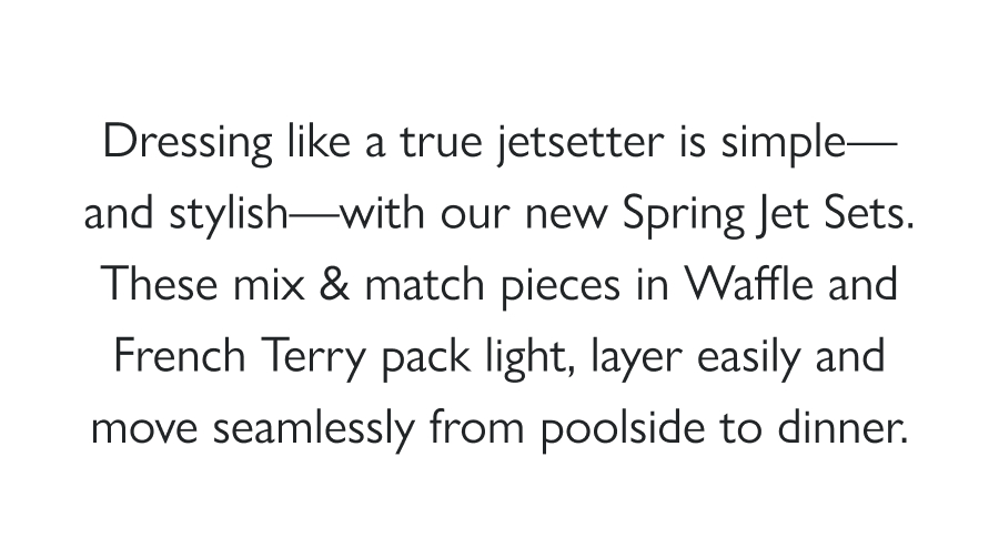 Jetsetter Style Dressing like a true jetsetter is simple—and stylish—with our new Spring Jet Sets. These mix & match pieces in Waffle and French Terry pack light, layer easily and move seamlessly from poolside to dinner.  Pair our pieces with swimwear from Stylest and your next getaway packs itself: cover-ups that work everywhere, layers for every outing and a carry-on you can actually carry on.  Shop the sets