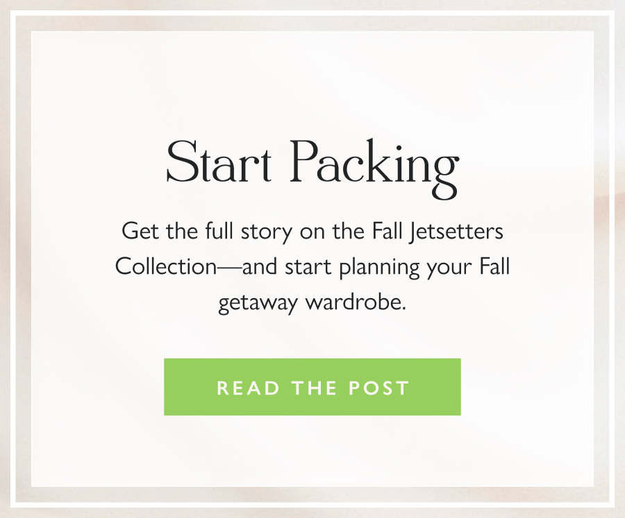 Start Packing Get the full story on the Fall Jetsetters Collection—and start planning your Fall getaway wardrobe.  Read the Post