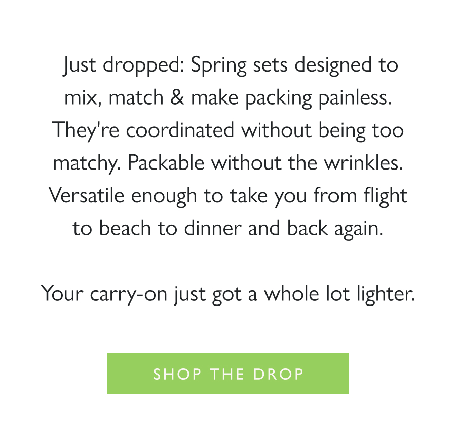 Now Arriving: The Jet Sets Just dropped: Spring sets designed to mix, match & make packing painless. They're coordinated without being too matchy. Packable without the wrinkles. Versatile enough to take you from flight to beach to dinner and back again.  Your carry-on just got a whole lot lighter.  Shop the drop