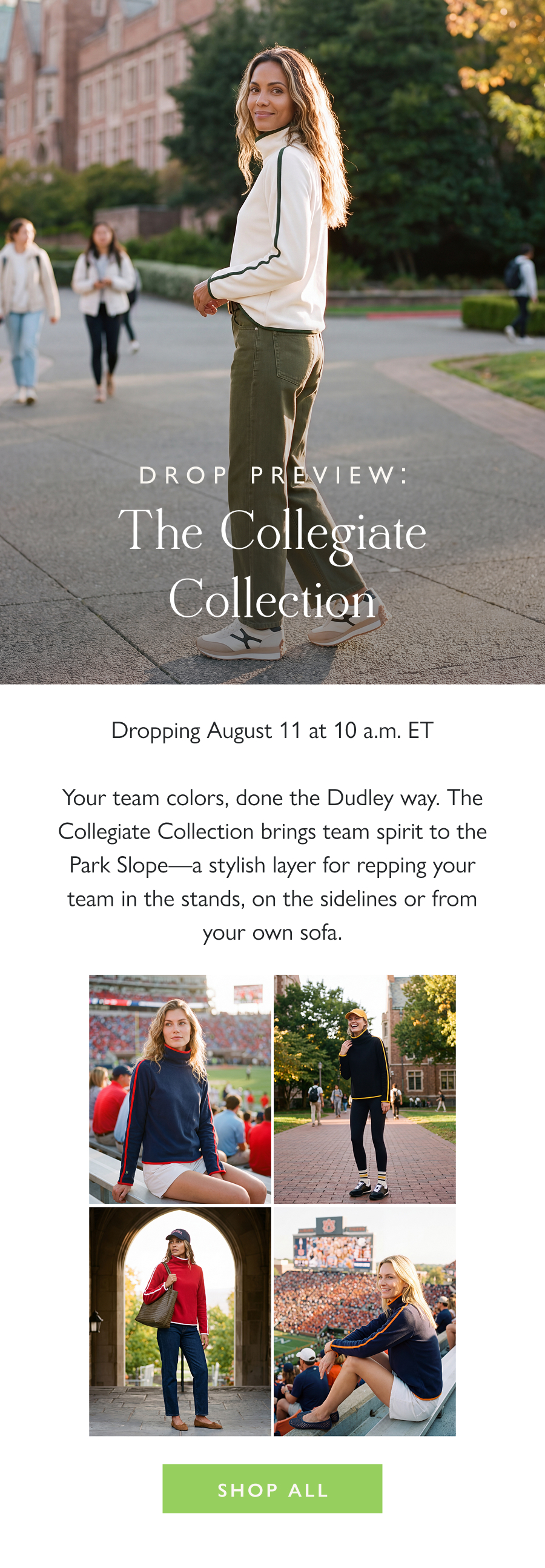Drop Preview: The Collegiate Collection Dropping August 11 at 10 a.m. ET  Your team colors, done the Dudley way. The Collegiate Collection brings team spirit to the Park Slope—a stylish layer for repping your team in the stands, on the sidelines or from your own sofa.  Shop all 