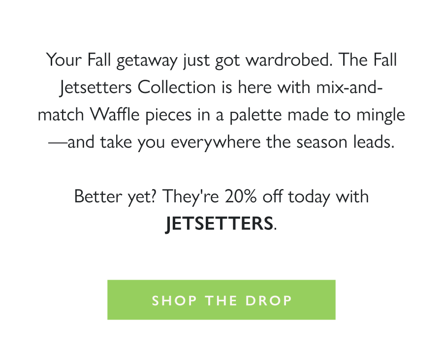 Dropping Now: Fall Jetsetters Your Fall getaway just got wardrobed. The Fall Jetsetters Collection is here with mix-and-match Waffle pieces in a palette made to mingle—and take you everywhere the season leads.  Better yet? They're 20% off today with JETSETTERS.  Shop the Drop