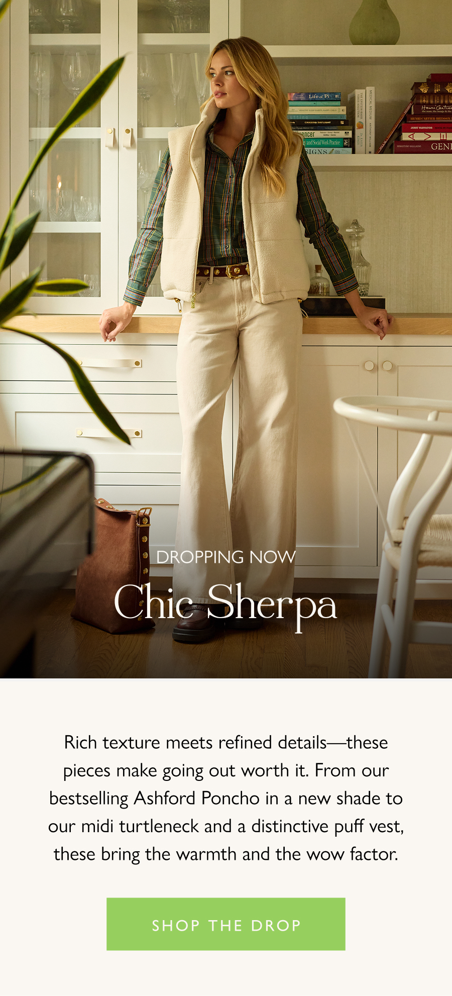 Dropping Now: Chic Sherpa Rich texture meets refined details—these pieces make going out worth it. Your favorite Fall silhouettes are back in sumptuous Sherpa, with new shades bringing the warmth and the wow factor.  Shop the drop