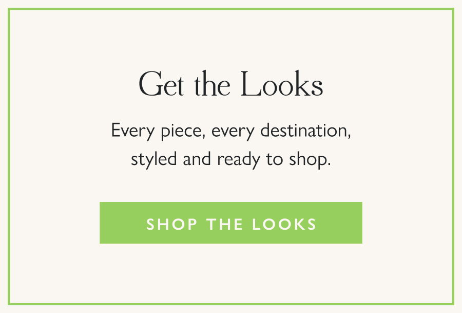 Get the Looks Every piece, every destination, styled and ready to shop.  Shop the Looks