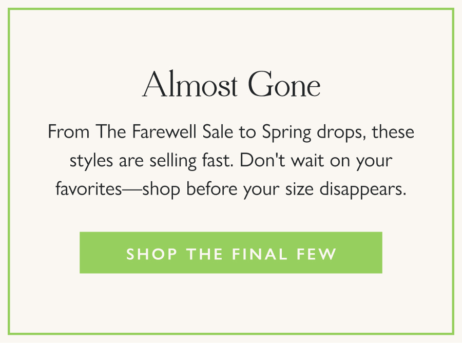 Almost Gone From The Farewell Sale to Spring drops, these styles are selling fast. Don't wait on your favorites—shop before your size disappears.  Shop the Final Few