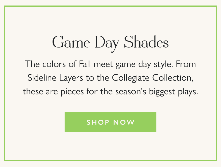 Game Day Shades The colors of Fall meet game day style. From Sideline Layers to the Collegiate Collection, these are pieces for the season's biggest plays.  Shop Now 