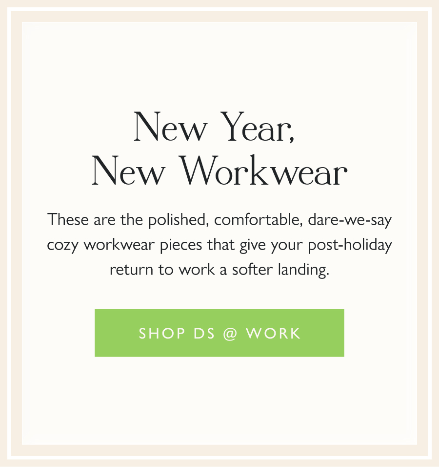 New Year, New Workwear These are the polished, comfortable, dare-we-say cozy workwear pieces that give your post-holiday return to work a softer landing.  Shop DS @ Work 