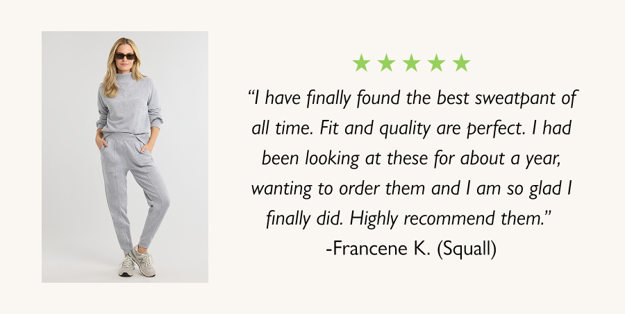 “I have finally found the best sweatpant of all time. Fit and quality are perfect. I had been looking at these for about a year, wanting to order them and I am so glad I finally did. Highly recommend them.” -Francene K. (Squall)
