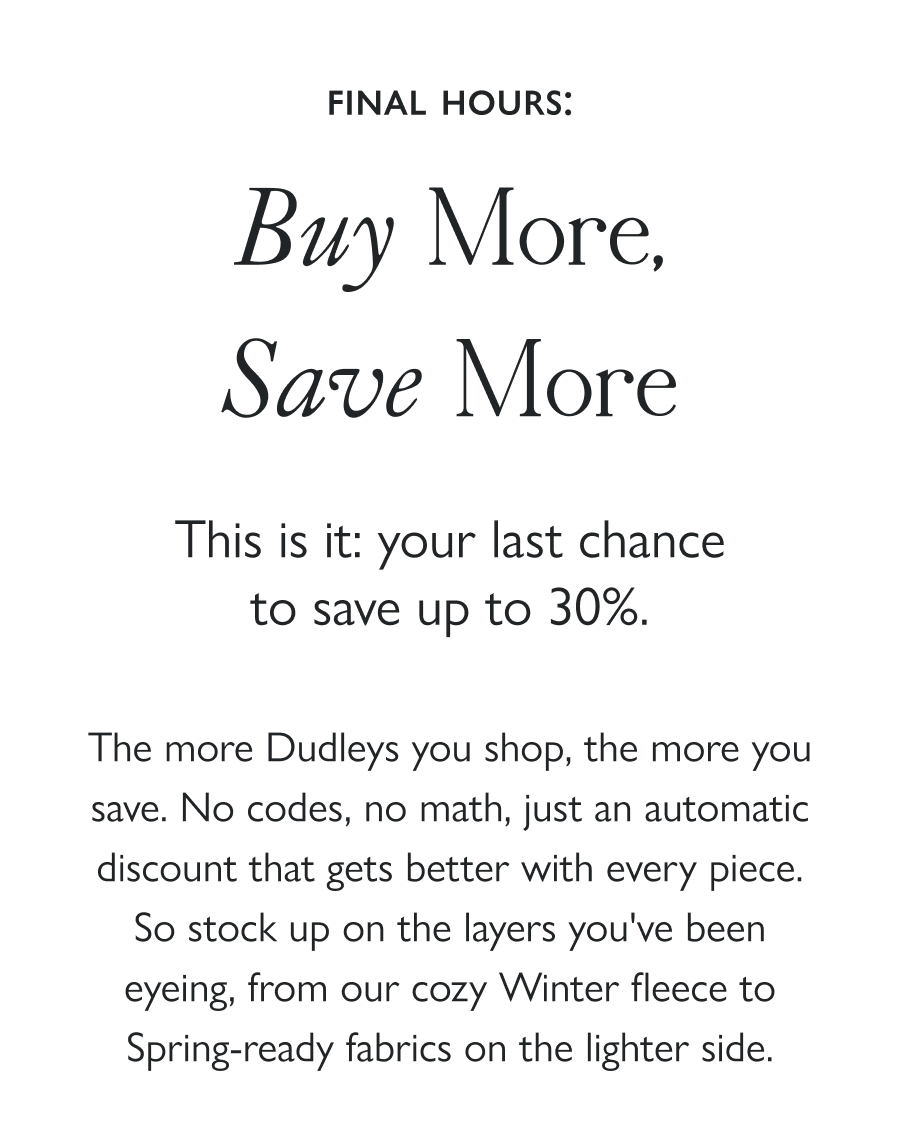 Final Hours: Buy More, Save More This is it: your last chance to save up to 30%.  The more Dudleys you shop, the more you save. No codes, no math, just an automatic discount that gets better with every piece. So stock up on the layers you've been eyeing, from our cozy Winter fleece to Spring-ready fabrics on the lighter side.