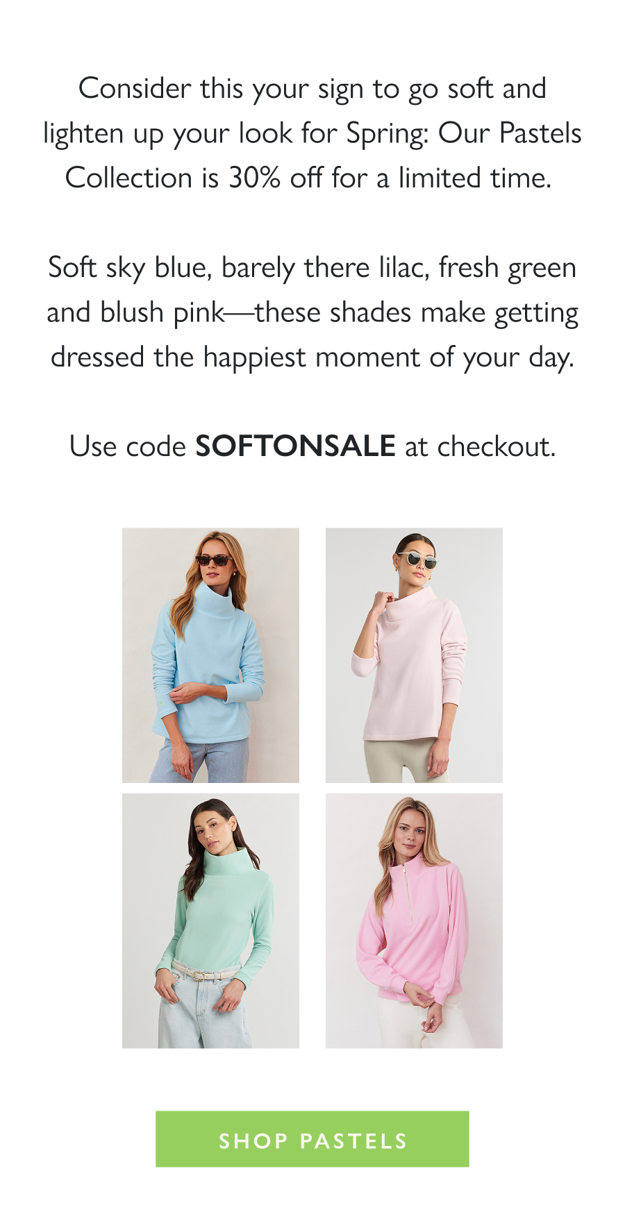 Soft Shades, on Sale Consider this your sign to go soft and lighten up your look for Spring: Our Pastels Collection is 30% off for a limited time.   Soft sky blue, barely there lilac, fresh green and blush pink—these shades make getting dressed the happiest moment of your day.  Use code SOFTONSALE at checkout.  Shop Pastels