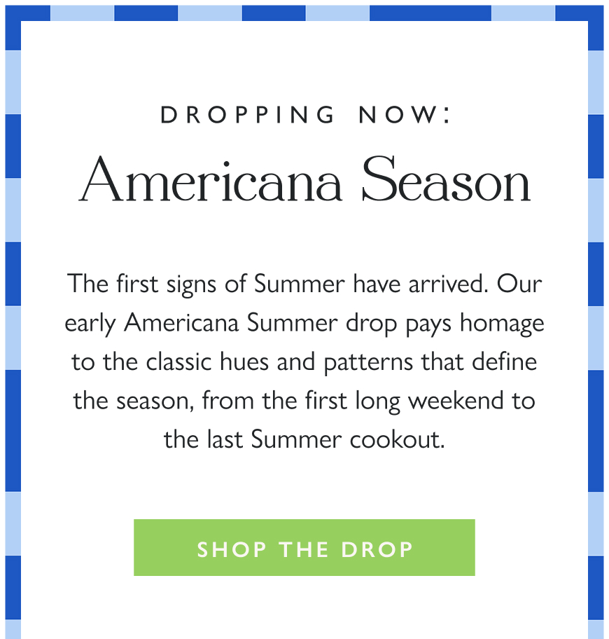 Dropping Now: Americana Season The first signs of Summer have arrived. Our early Americana Summer drop pays homage to the classic hues and patterns that define the season, from the first long weekend to the last Summer cookout.  Shop the Drop