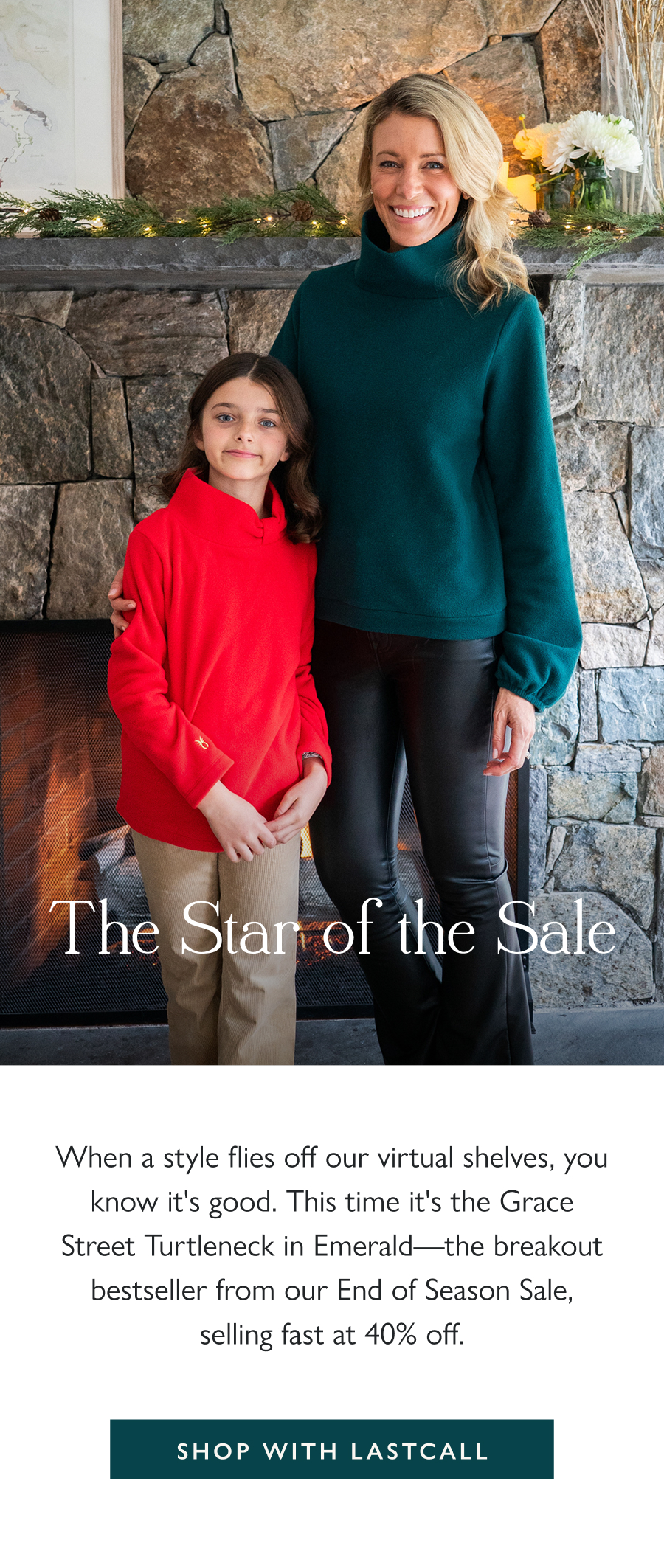 The Star of the Sale When a style flies off our virtual shelves, you know it's good. This time it's the Grace Street Turtleneck in Emerald—the breakout bestseller from our End of Season Sale, selling fast at 40% off.  Shop with LASTCALL