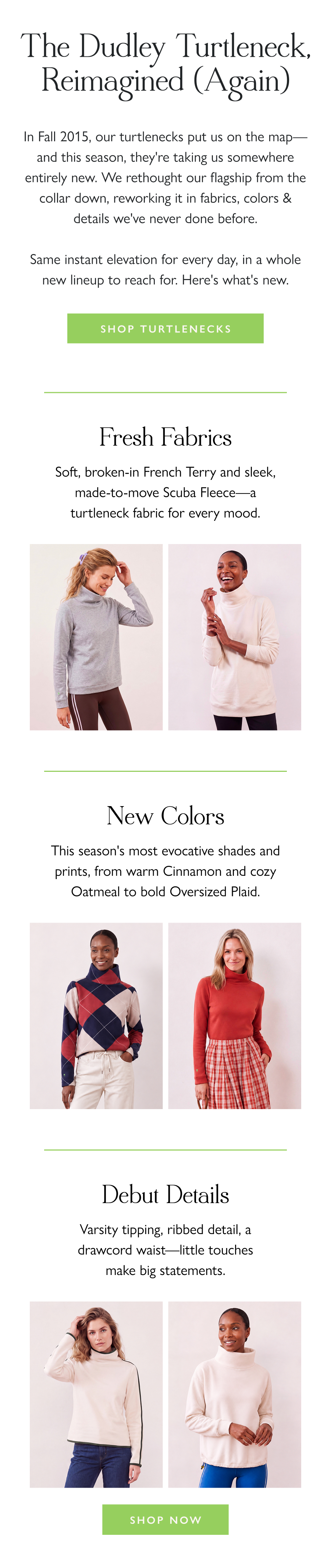The Dudley Turtleneck, Reimagined (Again) In Fall 2015, our turtlenecks put us on the map—and this season, they're taking us somewhere entirely new. We rethought our flagship from the collar down, reworking it in fabrics, colors & details we've never done before.  Same instant elevation for every day, in a whole new lineup to reach for. Here's what's new.  Shop Turtlenecks >  Fresh Fabrics Soft, broken-in French Terry and sleek, made-to-move Power Stretch—a turtleneck fabric for every mood.  New Colors This season's most evocative shades and prints, from warm Cinnamon and cozy Oatmeal to bold Oversized Plaid.  Debut Details  Varsity tipping, ribbed detail, a drawcord waist—little touches make big statements.  Shop Now