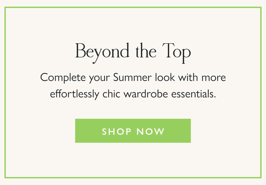 Beyond the Top Complete your Summer look with more effortlessly chic wardrobe essentials.  Shop Now