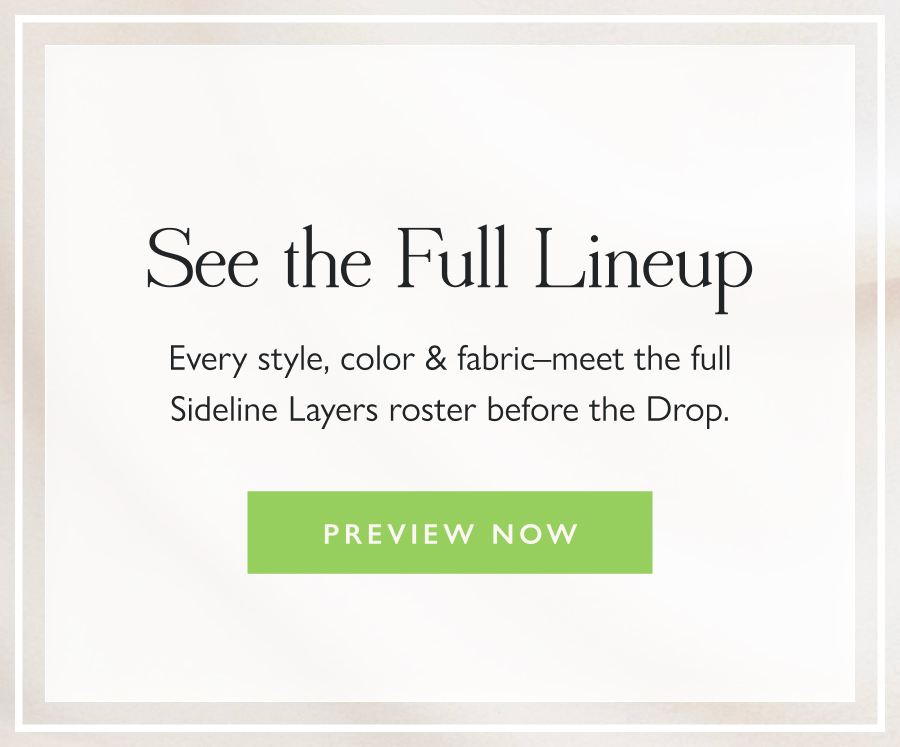 See the Full Lineup Every style, color & fabric–meet the full Sideline Layers roster before the Drop.  Preview Now