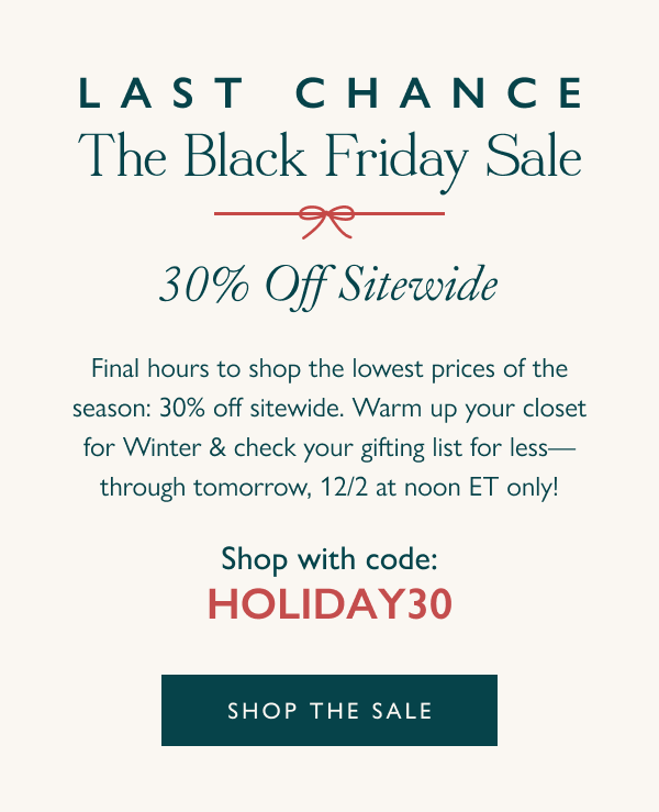 30% Off  Last Chance: The Black Friday Sale Final hours to shop the lowest prices of the season: 30% off sitewide. Warm up your closet for Winter & check your gifting list for less—through tomorrow, 12/2 at noon ET only!