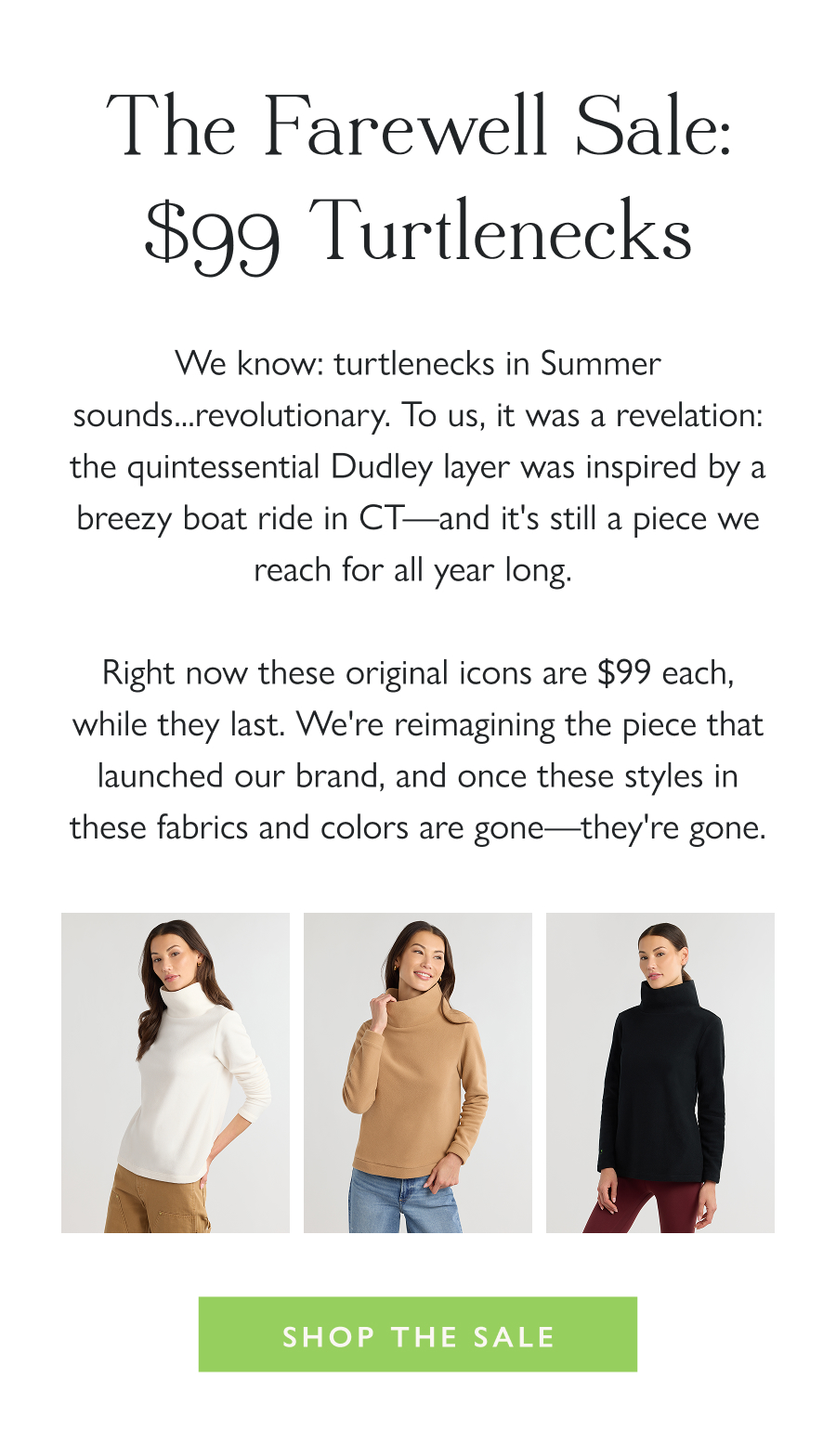The Farewell Sale: $99 Turtlenecks We know: turtlenecks in Summer sounds...revolutionary. To us, it was a revelation: the quintessential Dudley layer was inspired by a breezy boat ride in CT—and it's still a piece we reach for all year long.   Right now these original icons are $99 each, while they last. We're reimagining the piece that launched our brand, and once these styles in these fabrics and colors are gone—they're gone.   Shop the Sale