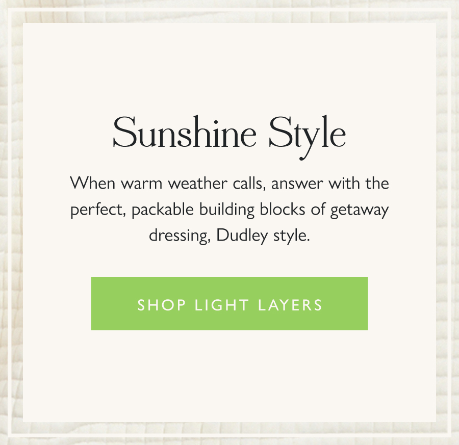 Sunshine Style When warm weather calls, answer with the perfect, packable building blocks of getaway dressing, Dudley style.  Shop Light Layers