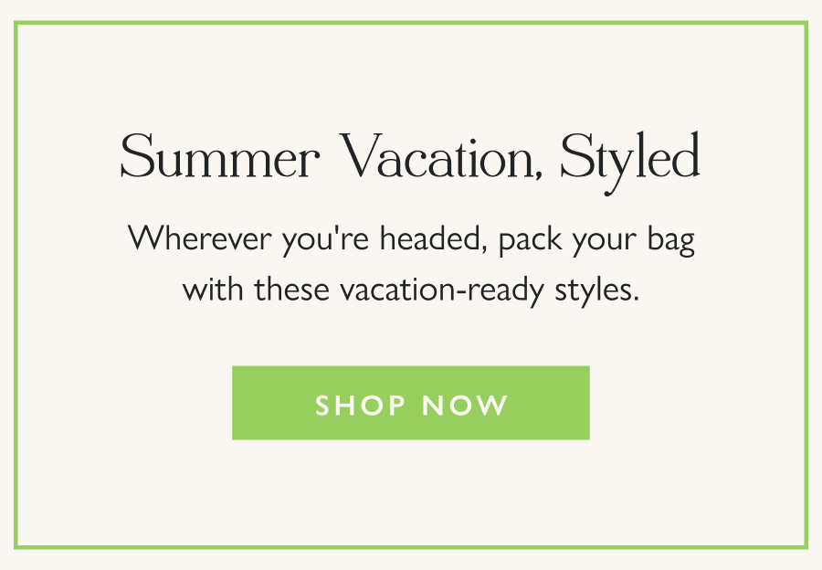 Summer Vacation, Styled Wherever you're headed, pack your bag with these vacation-ready styles.  Shop Now