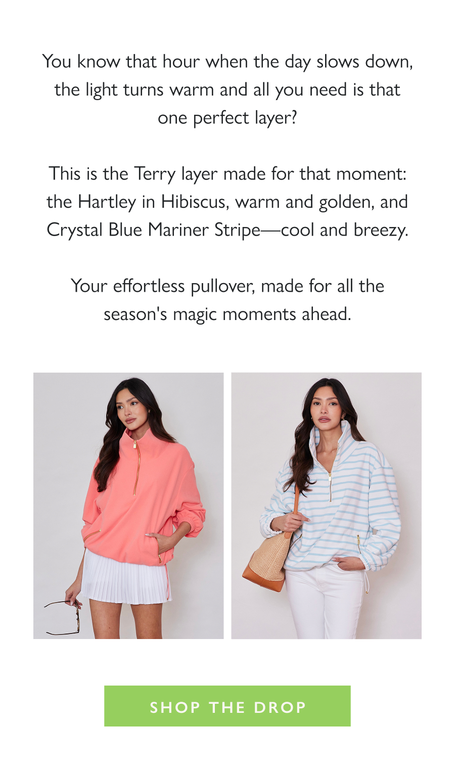Dropping Now: The Golden Hour Pullover You know that hour when the day slows down, the light turns warm and all you need is that one perfect layer?  This is the Terry layer made for that moment: the Hartley in Hibiscus, warm and golden, and Crystal Blue Mariner Stripe—cool and breezy.  Your effortless pullover, made for all the season's magic moments ahead.  Shop the drop