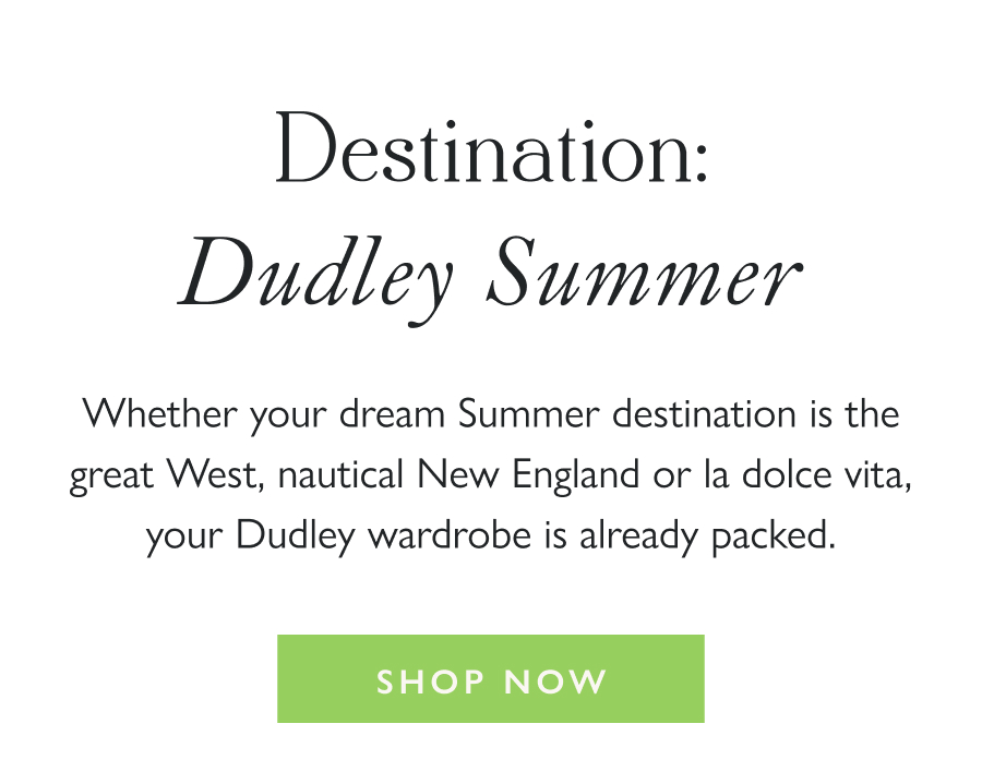 Destination: Dudley Summer Whether your dream Summer destination is the great West, nautical New England or la dolce vita, your Dudley wardrobe is already packed.   Shop Now