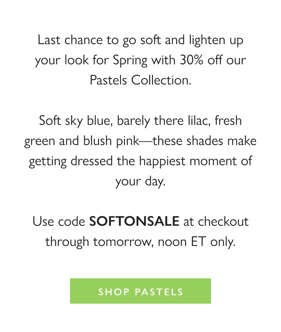 Soft Shades, on Sale Last chance to go soft and lighten up your look for Spring with 30% off our Pastels Collection.  Soft sky blue, barely there lilac, fresh green and blush pink—these shades make getting dressed the happiest moment of your day.  Use code SOFTONSALE at checkout through tomorrow, noon ET only.  Shop Pastels