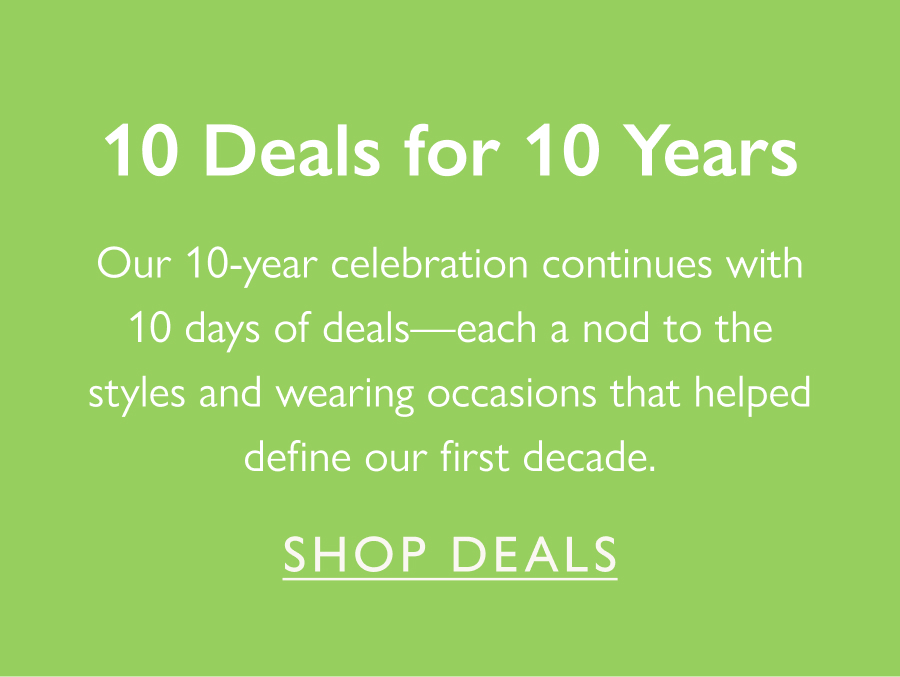 10 Deals for 10 Years Our 10-year celebration continues with 10 days of deals—each a nod to the styles and wearing occasions that helped define our first decade.   Shop deals